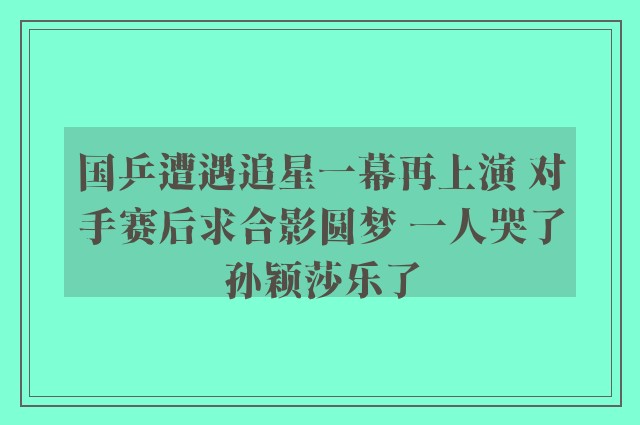 国乒遭遇追星一幕再上演 对手赛后求合影圆梦 一人哭了孙颖莎乐了