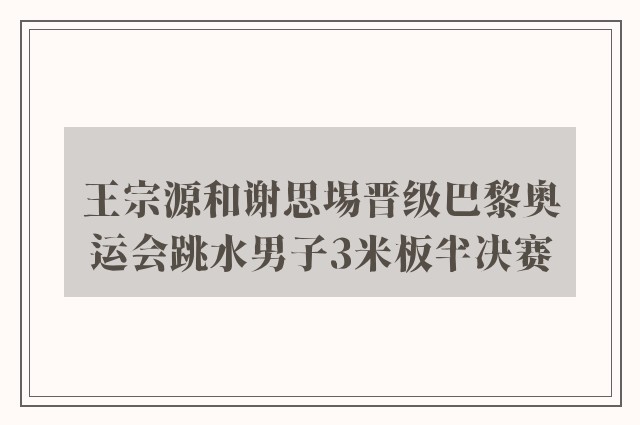 王宗源和谢思埸晋级巴黎奥运会跳水男子3米板半决赛