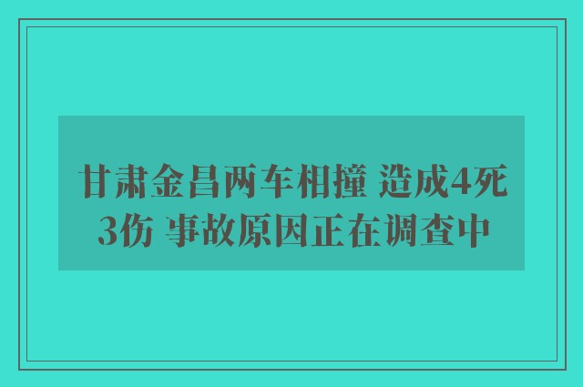 甘肃金昌两车相撞 造成4死3伤 事故原因正在调查中