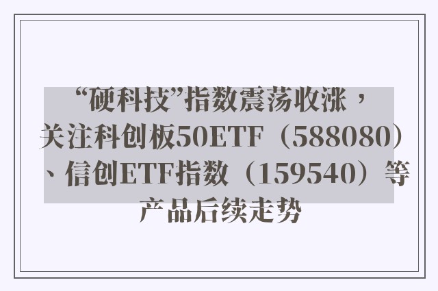 “硬科技”指数震荡收涨，关注科创板50ETF（588080）、信创ETF指数（159540）等产品后续走势