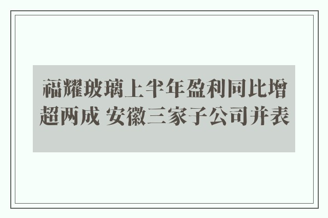 福耀玻璃上半年盈利同比增超两成 安徽三家子公司并表