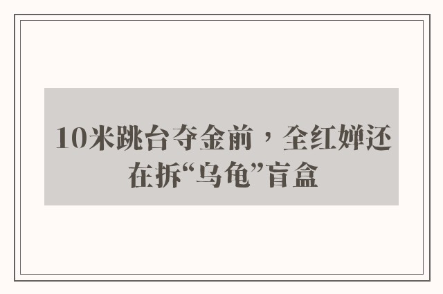 10米跳台夺金前，全红婵还在拆“乌龟”盲盒