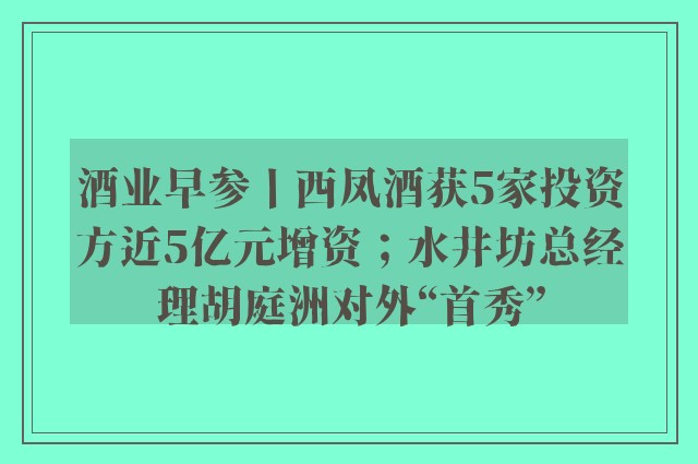 酒业早参丨西凤酒获5家投资方近5亿元增资；水井坊总经理胡庭洲对外“首秀”