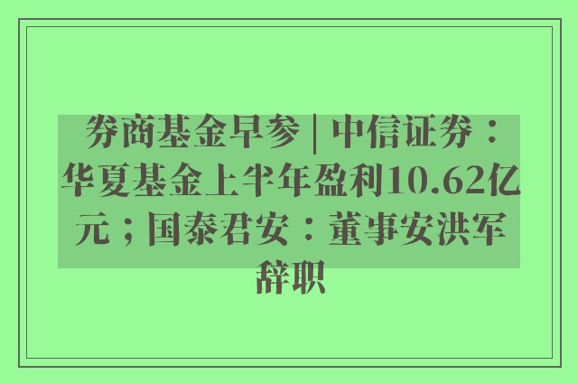 券商基金早参 | 中信证券：华夏基金上半年盈利10.62亿元；国泰君安：董事安洪军辞职