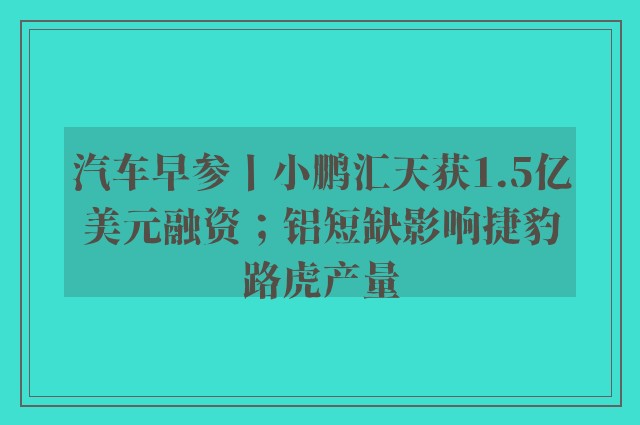 汽车早参丨小鹏汇天获1.5亿美元融资；铝短缺影响捷豹路虎产量