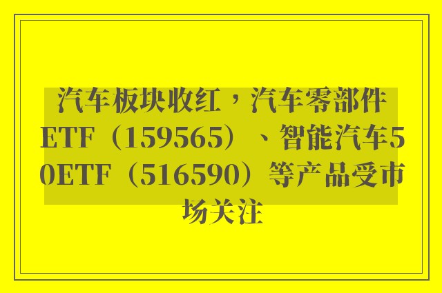 汽车板块收红，汽车零部件ETF（159565）、智能汽车50ETF（516590）等产品受市场关注