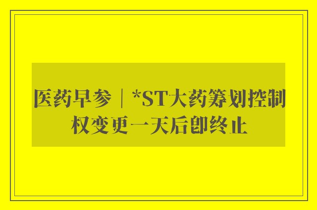 医药早参｜*ST大药筹划控制权变更一天后即终止