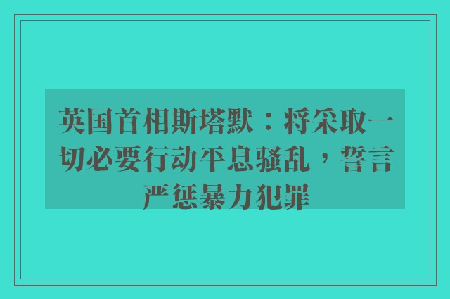 英国首相斯塔默：将采取一切必要行动平息骚乱，誓言严惩暴力犯罪