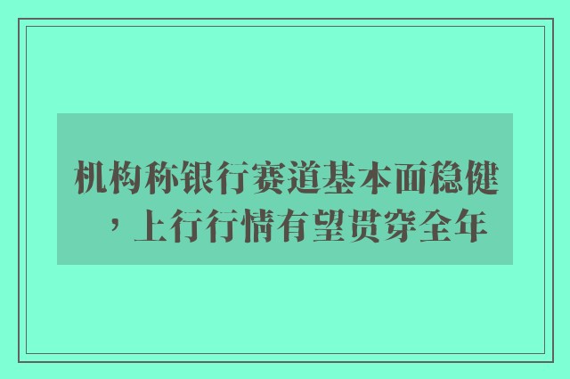 机构称银行赛道基本面稳健，上行行情有望贯穿全年