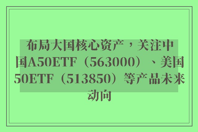 布局大国核心资产，关注中国A50ETF（563000）、美国50ETF（513850）等产品未来动向