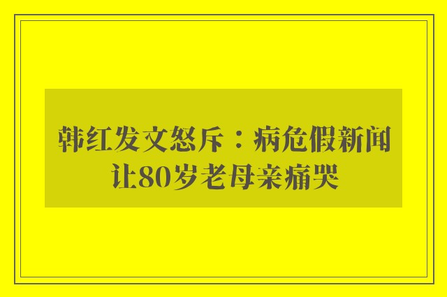 韩红发文怒斥：病危假新闻让80岁老母亲痛哭