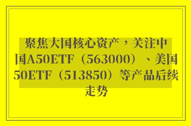 聚焦大国核心资产，关注中国A50ETF（563000）、美国50ETF（513850）等产品后续走势