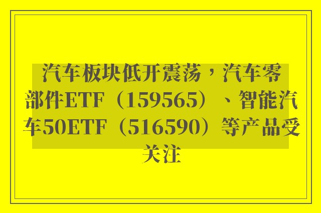 汽车板块低开震荡，汽车零部件ETF（159565）、智能汽车50ETF（516590）等产品受关注