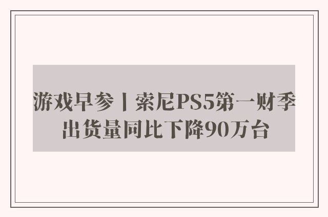 游戏早参丨索尼PS5第一财季出货量同比下降90万台