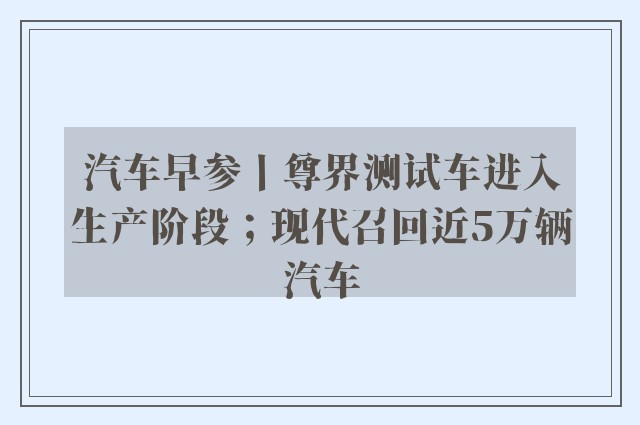 汽车早参丨尊界测试车进入生产阶段；现代召回近5万辆汽车