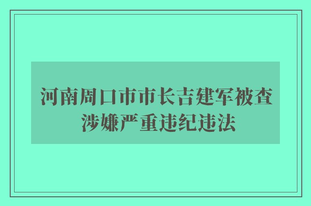 河南周口市市长吉建军被查 涉嫌严重违纪违法