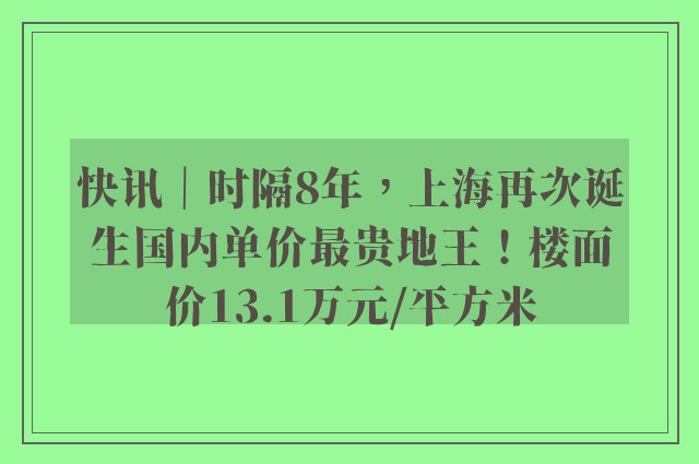 快讯｜时隔8年，上海再次诞生国内单价最贵地王！楼面价13.1万元/平方米