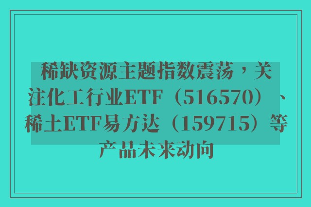 稀缺资源主题指数震荡，关注化工行业ETF（516570）、稀土ETF易方达（159715）等产品未来动向