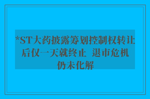 *ST大药披露筹划控制权转让后仅一天就终止  退市危机仍未化解