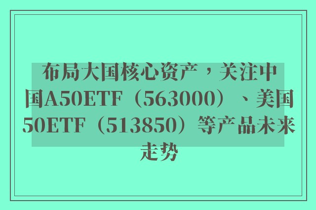 布局大国核心资产，关注中国A50ETF（563000）、美国50ETF（513850）等产品未来走势