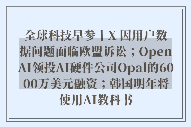 全球科技早参丨X 因用户数据问题面临欧盟诉讼；OpenAI领投AI硬件公司Opal的6000万美元融资；韩国明年将使用AI教科书