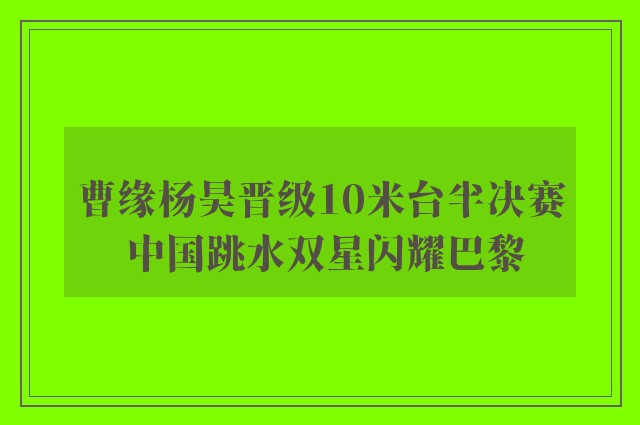 曹缘杨昊晋级10米台半决赛 中国跳水双星闪耀巴黎