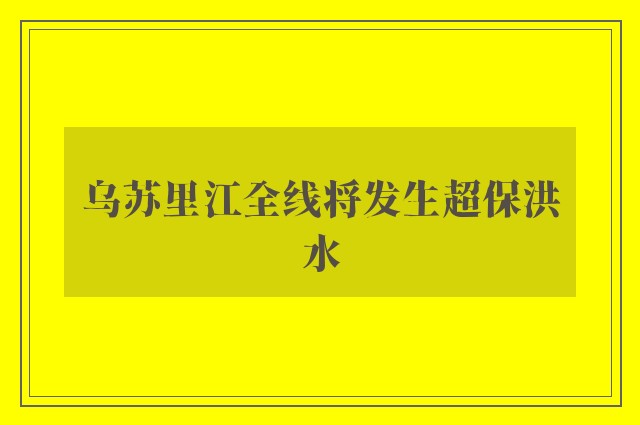 乌苏里江全线将发生超保洪水