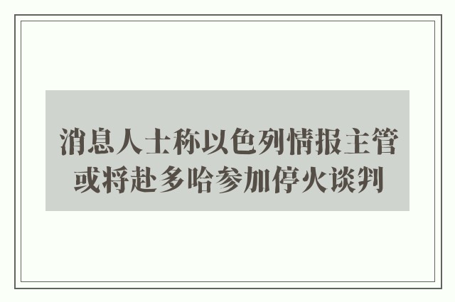 消息人士称以色列情报主管或将赴多哈参加停火谈判