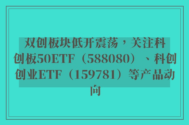 双创板块低开震荡，关注科创板50ETF（588080）、科创创业ETF（159781）等产品动向