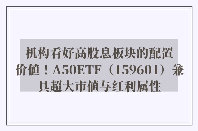 机构看好高股息板块的配置价值！A50ETF（159601）兼具超大市值与红利属性