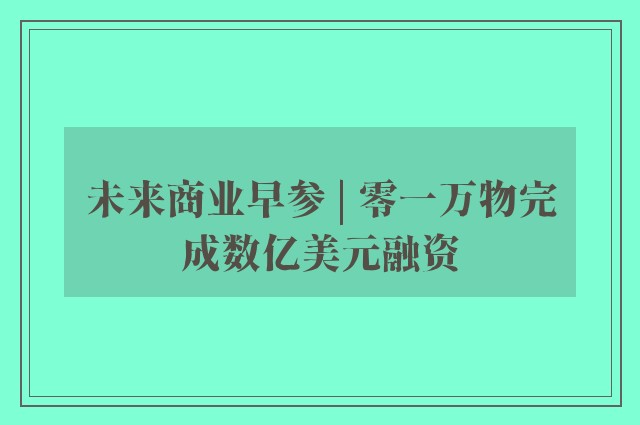 未来商业早参 | 零一万物完成数亿美元融资