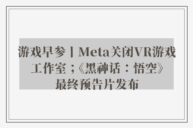 游戏早参丨Meta关闭VR游戏工作室；《黑神话：悟空》最终预告片发布