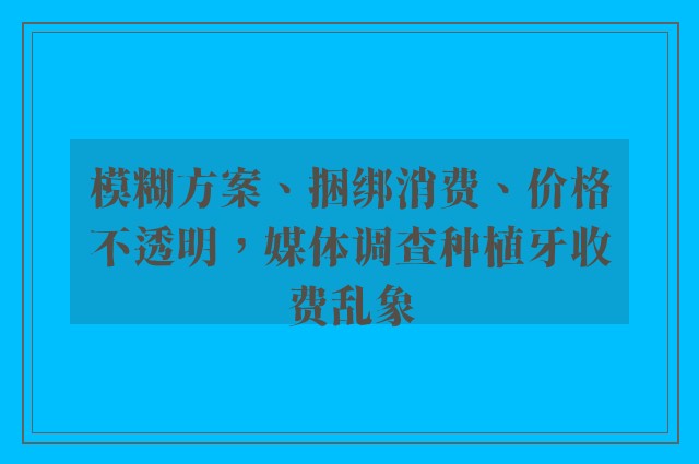 模糊方案、捆绑消费、价格不透明，媒体调查种植牙收费乱象