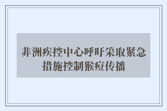 非洲疾控中心呼吁采取紧急措施控制猴痘传播