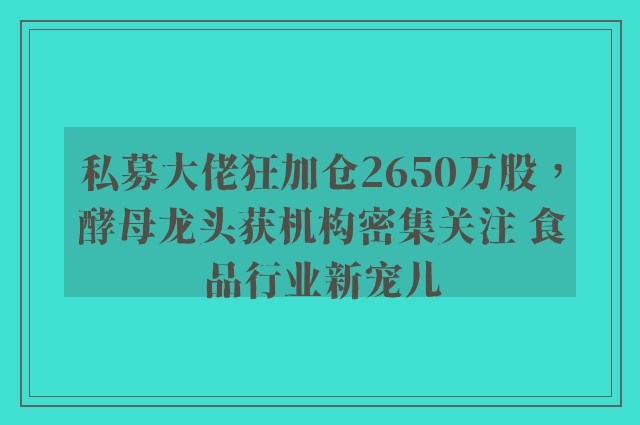 私募大佬狂加仓2650万股，酵母龙头获机构密集关注 食品行业新宠儿