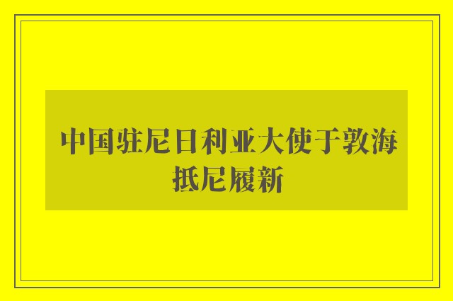 中国驻尼日利亚大使于敦海抵尼履新