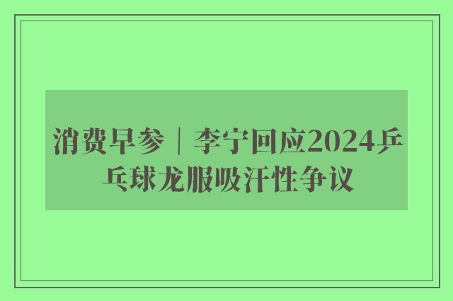 消费早参｜李宁回应2024乒乓球龙服吸汗性争议