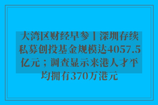 大湾区财经早参丨深圳存续私募创投基金规模达4057.5亿元；调查显示来港人才平均拥有370万港元