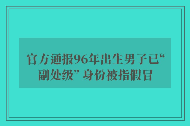 官方通报96年出生男子已“副处级” 身份被指假冒