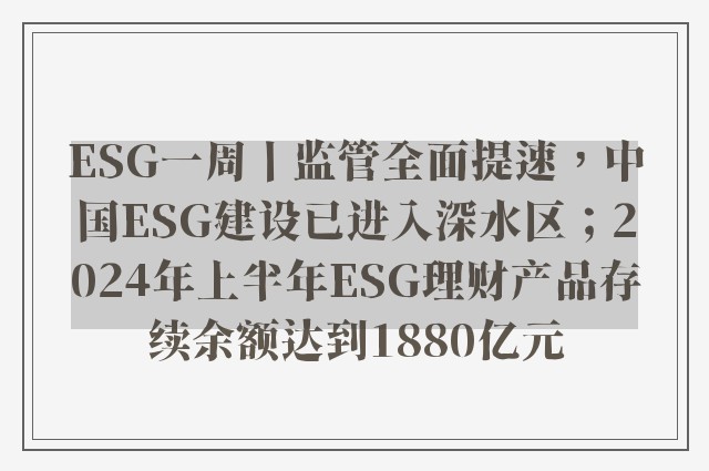 ESG一周丨监管全面提速，中国ESG建设已进入深水区；2024年上半年ESG理财产品存续余额达到1880亿元