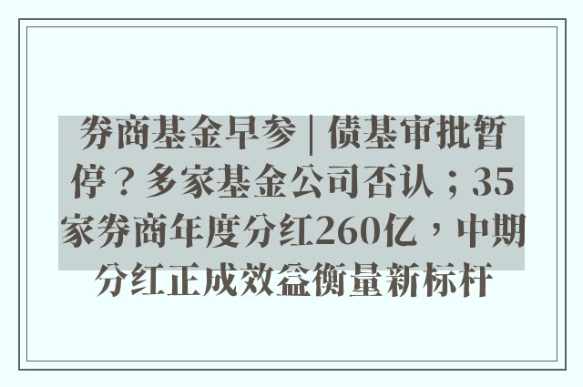 券商基金早参 | 债基审批暂停？多家基金公司否认；35家券商年度分红260亿，中期分红正成效益衡量新标杆