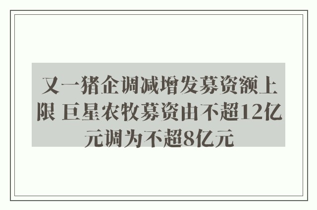 又一猪企调减增发募资额上限 巨星农牧募资由不超12亿元调为不超8亿元