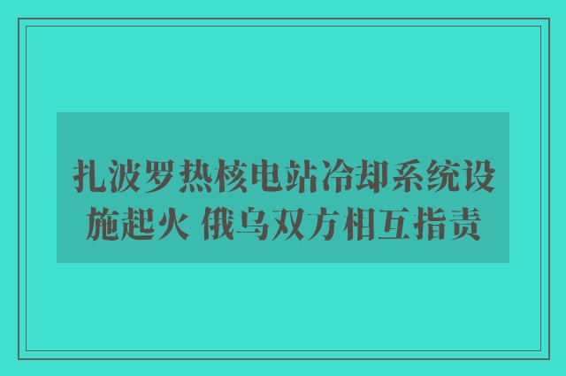 扎波罗热核电站冷却系统设施起火 俄乌双方相互指责