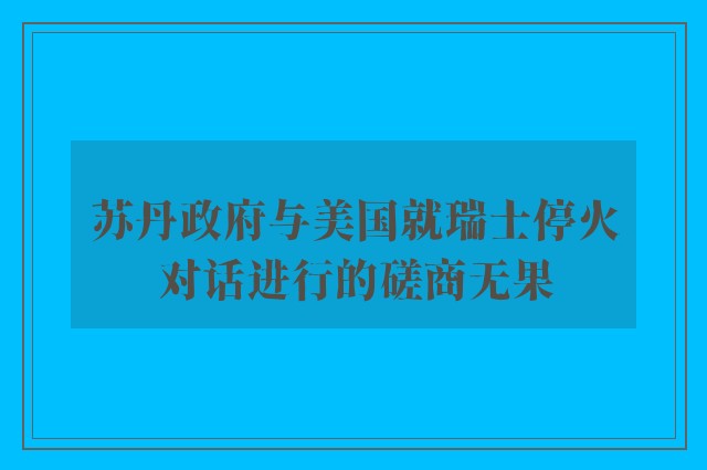 苏丹政府与美国就瑞士停火对话进行的磋商无果