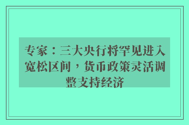 专家：三大央行将罕见进入宽松区间，货币政策灵活调整支持经济