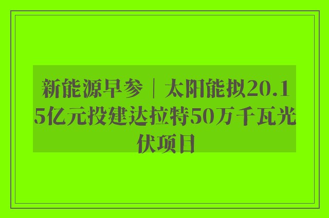 新能源早参｜太阳能拟20.15亿元投建达拉特50万千瓦光伏项目