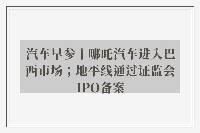 汽车早参丨哪吒汽车进入巴西市场；地平线通过证监会IPO备案