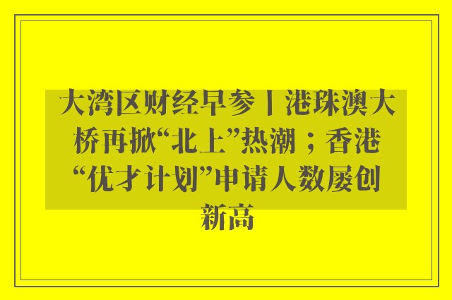 大湾区财经早参丨港珠澳大桥再掀“北上”热潮；香港“优才计划”申请人数屡创新高