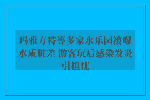 玛雅方特等多家水乐园被曝水质脏差 游客玩后感染发炎引担忧