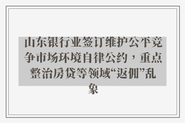 山东银行业签订维护公平竞争市场环境自律公约，重点整治房贷等领域“返佣”乱象